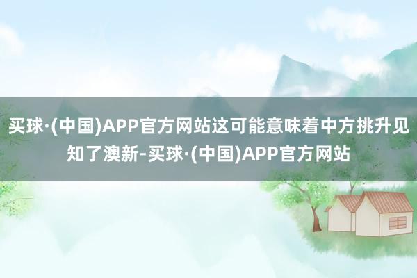 买球·(中国)APP官方网站这可能意味着中方挑升见知了澳新-买球·(中国)APP官方网站