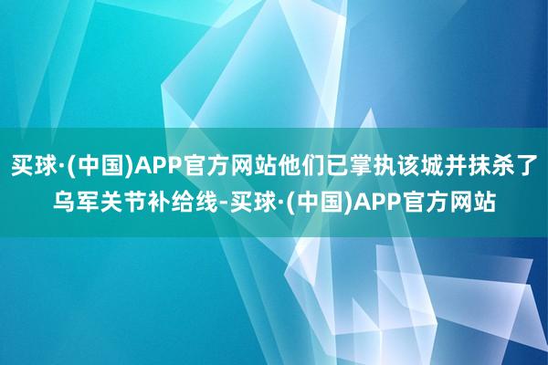 买球·(中国)APP官方网站他们已掌执该城并抹杀了乌军关节补给线-买球·(中国)APP官方网站