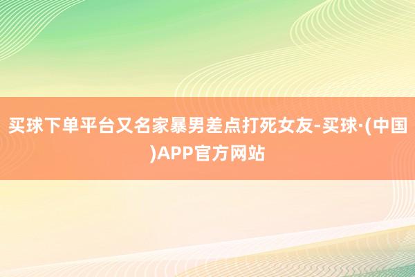 买球下单平台又名家暴男差点打死女友-买球·(中国)APP官方网站