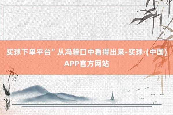 买球下单平台”从冯骥口中看得出来-买球·(中国)APP官方网站