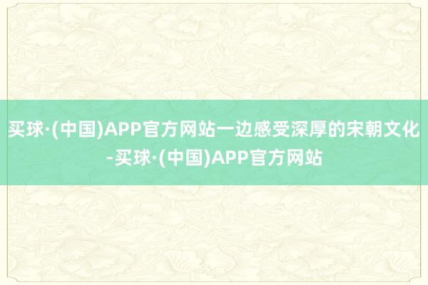 买球·(中国)APP官方网站一边感受深厚的宋朝文化-买球·(中国)APP官方网站