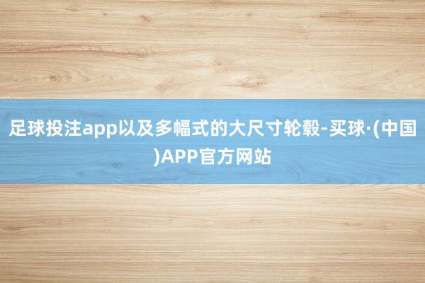 足球投注app以及多幅式的大尺寸轮毂-买球·(中国)APP官方网站