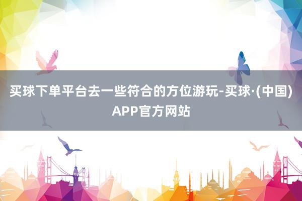 买球下单平台去一些符合的方位游玩-买球·(中国)APP官方网站