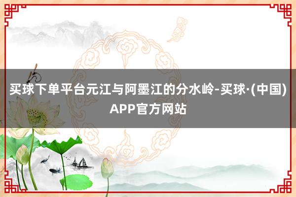 买球下单平台元江与阿墨江的分水岭-买球·(中国)APP官方网站