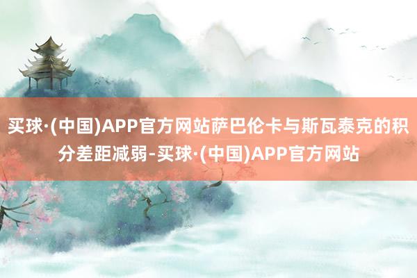 买球·(中国)APP官方网站萨巴伦卡与斯瓦泰克的积分差距减弱-买球·(中国)APP官方网站