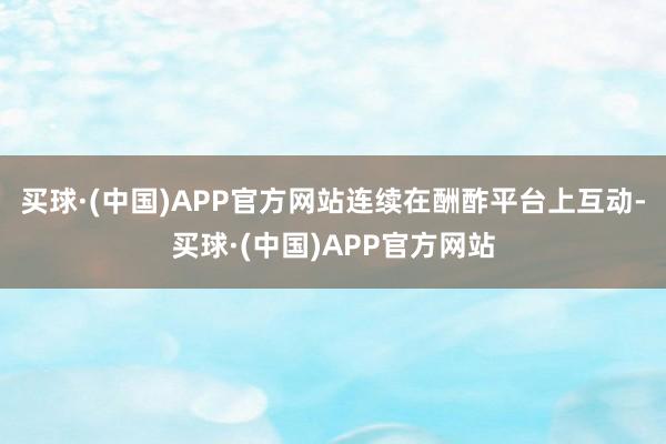 买球·(中国)APP官方网站连续在酬酢平台上互动-买球·(中国)APP官方网站