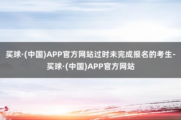 买球·(中国)APP官方网站过时未完成报名的考生-买球·(中国)APP官方网站