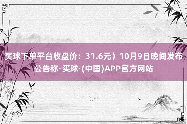 买球下单平台收盘价：31.6元）10月9日晚间发布公告称-买球·(中国)APP官方网站