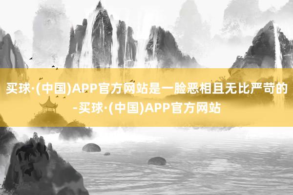 买球·(中国)APP官方网站是一脸恶相且无比严苛的-买球·(中国)APP官方网站