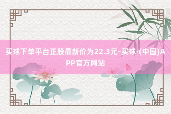 买球下单平台正股最新价为22.3元-买球·(中国)APP官方网站