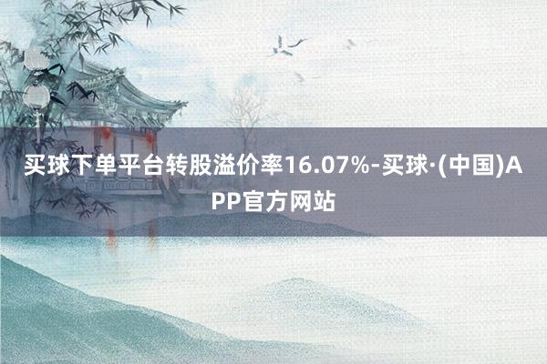 买球下单平台转股溢价率16.07%-买球·(中国)APP官方网站