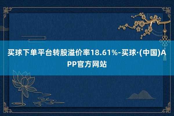 买球下单平台转股溢价率18.61%-买球·(中国)APP官方网站