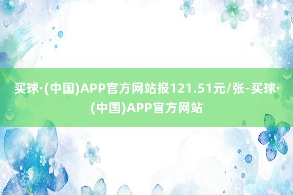 买球·(中国)APP官方网站报121.51元/张-买球·(中国)APP官方网站