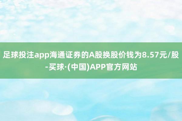 足球投注app海通证券的A股换股价钱为8.57元/股-买球·(中国)APP官方网站