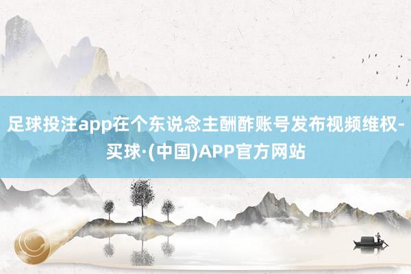 足球投注app在个东说念主酬酢账号发布视频维权-买球·(中国)APP官方网站