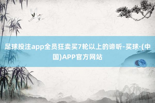 足球投注app全员狂卖买7轮以上的谛听-买球·(中国)APP官方网站