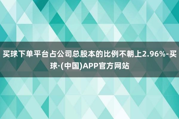 买球下单平台占公司总股本的比例不朝上2.96%-买球·(中国)APP官方网站