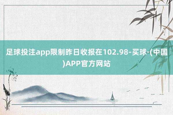 足球投注app限制昨日收报在102.98-买球·(中国)APP官方网站