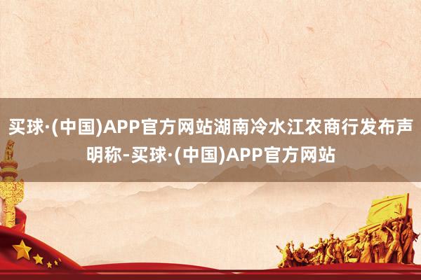 买球·(中国)APP官方网站湖南冷水江农商行发布声明称-买球·(中国)APP官方网站