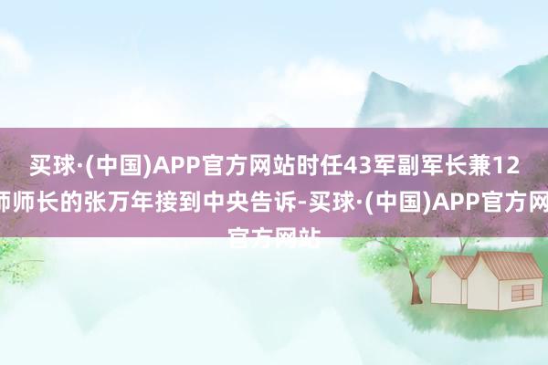 买球·(中国)APP官方网站时任43军副军长兼127师师长的张万年接到中央告诉-买球·(中国)APP官方网站