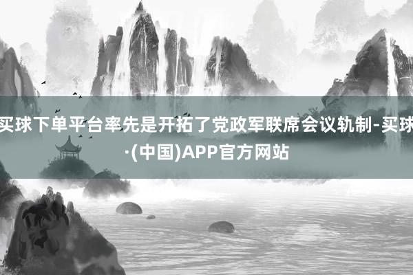 买球下单平台率先是开拓了党政军联席会议轨制-买球·(中国)APP官方网站