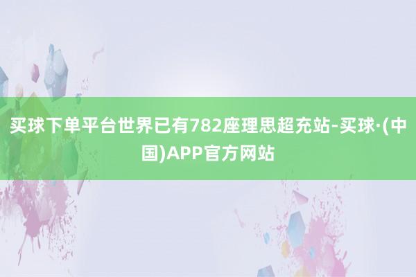 买球下单平台世界已有782座理思超充站-买球·(中国)APP官方网站