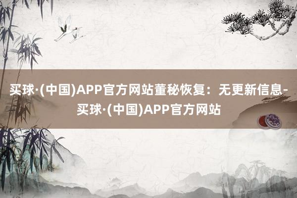 买球·(中国)APP官方网站董秘恢复：无更新信息-买球·(中国)APP官方网站