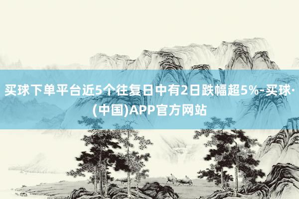 买球下单平台近5个往复日中有2日跌幅超5%-买球·(中国)APP官方网站