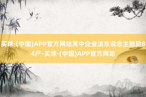 买球·(中国)APP官方网站其中企业法东说念主鼓励84户-买球·(中国)APP官方网站