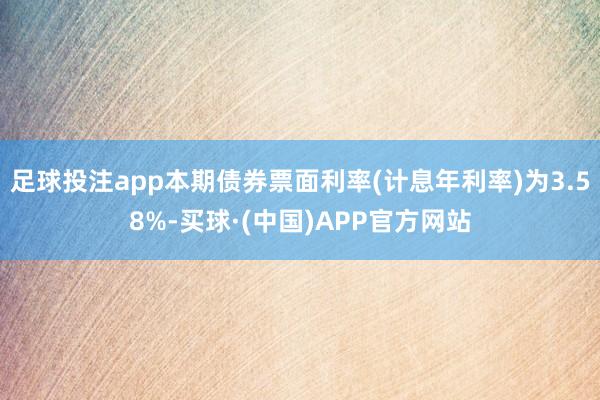 足球投注app本期债券票面利率(计息年利率)为3.58%-买球·(中国)APP官方网站