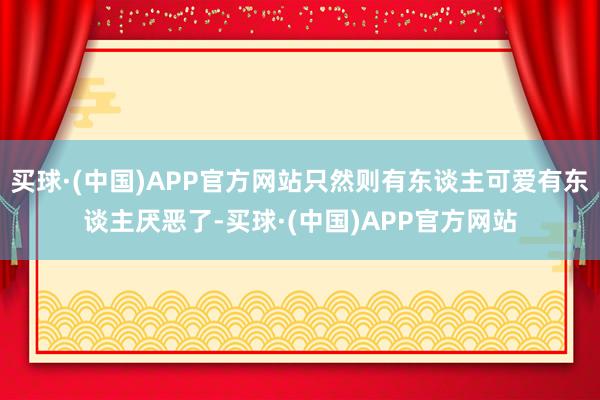 买球·(中国)APP官方网站只然则有东谈主可爱有东谈主厌恶了-买球·(中国)APP官方网站