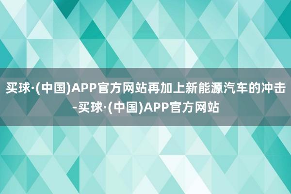 买球·(中国)APP官方网站再加上新能源汽车的冲击-买球·(中国)APP官方网站