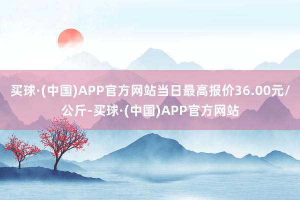 买球·(中国)APP官方网站当日最高报价36.00元/公斤-买球·(中国)APP官方网站