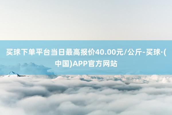 买球下单平台当日最高报价40.00元/公斤-买球·(中国)APP官方网站