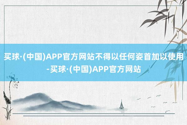 买球·(中国)APP官方网站不得以任何姿首加以使用-买球·(中国)APP官方网站