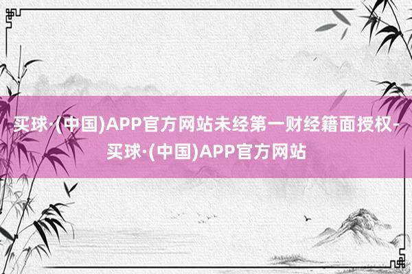 买球·(中国)APP官方网站未经第一财经籍面授权-买球·(中国)APP官方网站