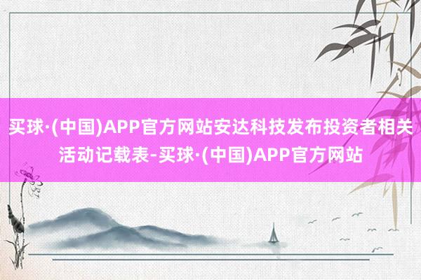 买球·(中国)APP官方网站安达科技发布投资者相关活动记载表-买球·(中国)APP官方网站