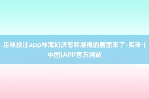 足球投注app林海如厌恶和凝视的画面来了-买球·(中国)APP官方网站