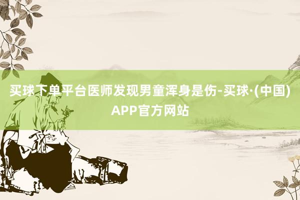 买球下单平台医师发现男童浑身是伤-买球·(中国)APP官方网站