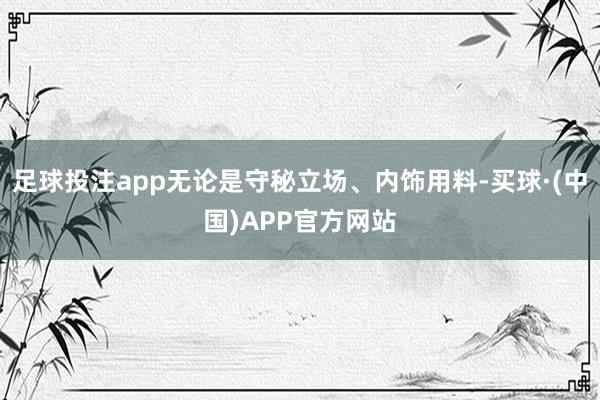 足球投注app无论是守秘立场、内饰用料-买球·(中国)APP官方网站