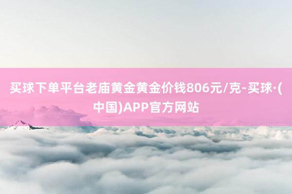 买球下单平台老庙黄金黄金价钱806元/克-买球·(中国)APP官方网站