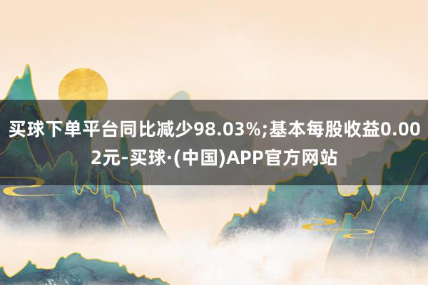 买球下单平台同比减少98.03%;基本每股收益0.002元-买球·(中国)APP官方网站