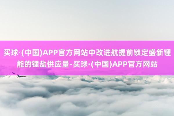 买球·(中国)APP官方网站中改进航提前锁定盛新锂能的锂盐供应量-买球·(中国)APP官方网站