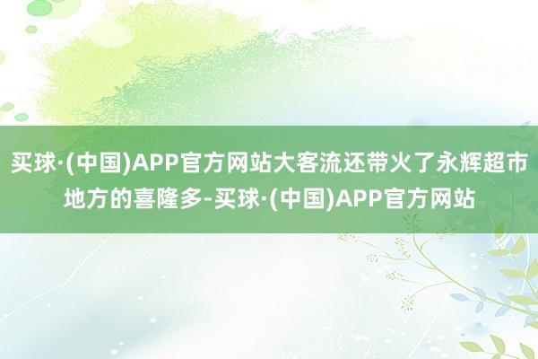 买球·(中国)APP官方网站大客流还带火了永辉超市地方的喜隆多-买球·(中国)APP官方网站