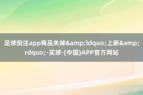 足球投注app商品失掉&ldquo;上新&rdquo;-买球·(中国)APP官方网站