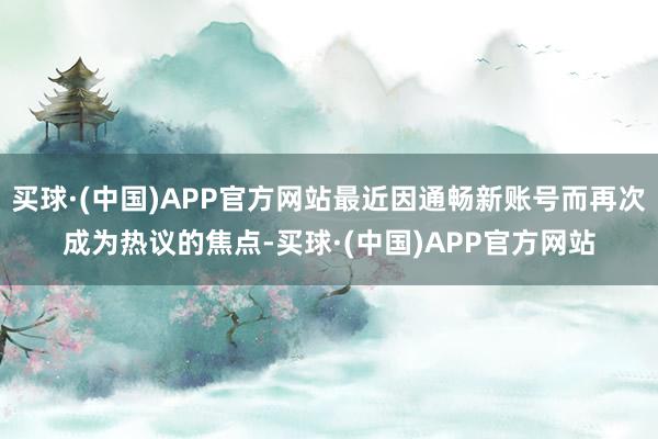 买球·(中国)APP官方网站最近因通畅新账号而再次成为热议的焦点-买球·(中国)APP官方网站