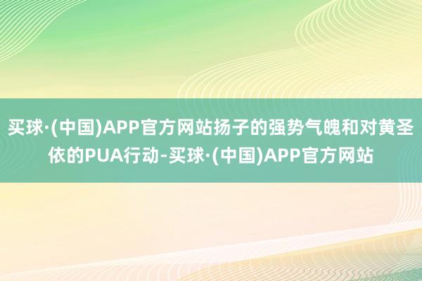 买球·(中国)APP官方网站扬子的强势气魄和对黄圣依的PUA行动-买球·(中国)APP官方网站