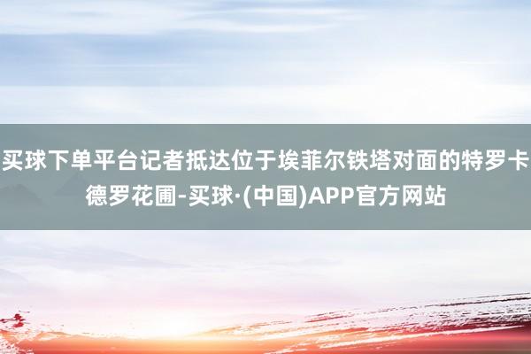 买球下单平台记者抵达位于埃菲尔铁塔对面的特罗卡德罗花圃-买球·(中国)APP官方网站