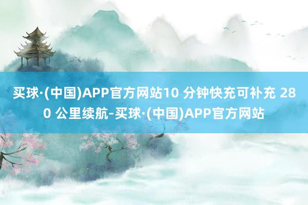 买球·(中国)APP官方网站10 分钟快充可补充 280 公里续航-买球·(中国)APP官方网站