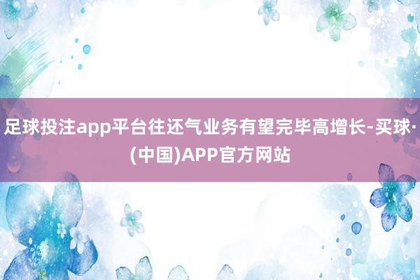 足球投注app平台往还气业务有望完毕高增长-买球·(中国)APP官方网站